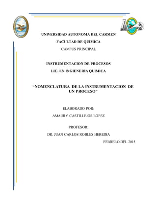 UNIVERSIDAD AUTONOMA DEL CARMEN
FACULTAD DE QUIMICA
CAMPUS PRINCIPAL
INSTRUMENTACION DE PROCESOS
LIC. EN INGIENERIA QUIMICA
“NOMENCLATURA DE LA INSTRUMENTACION DE
UN PROCESO”
ELABORADO POR:
AMAURY CASTILLEJOS LOPEZ
PROFESOR:
DR. JUAN CARLOS ROBLES HEREDIA
FEBRERO DEL 2015
 