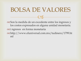 BOLSA DE VALORES
         
 Son la medida de un excedente entre los ingresos y
  los costos expresados en alguna unidad monetaria.
 i ngresos en forma monetaria
 http://www.eluniversal.com.mx/tudinero/1799.ht
  ml
 