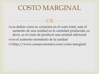 COSTO MARGINAL
                         
 se define como la variación en el costo total, ante el
  aumento de una unidad en la cantidad producida, es
  decir, es el costo de producir una unidad adicional.
 es el aumento monetario de la unidad
 http://www.zonaeconomica.com/costo-marginal
 