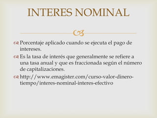 INTERES NOMINAL
                        
 Porcentaje aplicado cuando se ejecuta el pago de
  intereses.
 Es la tasa de interés que generalmente se refiere a
  una tasa anual y que es fraccionada según el número
  de capitalizaciones.
 http://www.emagister.com/curso-valor-dinero-
  tiempo/interes-nominal-interes-efectivo
 