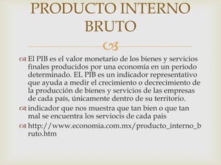 PRODUCTO INTERNO
        BRUTO
                         
 El PIB es el valor monetario de los bienes y servicios
  finales producidos por una economía en un período
  determinado. EL PIB es un indicador representativo
  que ayuda a medir el crecimiento o decrecimiento de
  la producción de bienes y servicios de las empresas
  de cada país, únicamente dentro de su territorio.
 indicador que nos muestra que tan bien o que tan
  mal se encuentra los serviocis de cada pais
 http://www.economia.com.mx/producto_interno_b
  ruto.htm
 