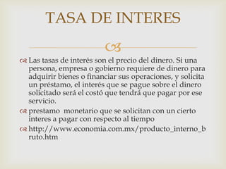 TASA DE INTERES
                          
 Las tasas de interés son el precio del dinero. Si una
  persona, empresa o gobierno requiere de dinero para
  adquirir bienes o financiar sus operaciones, y solicita
  un préstamo, el interés que se pague sobre el dinero
  solicitado será el costó que tendrá que pagar por ese
  servicio.
 prestamo monetario que se solicitan con un cierto
  interes a pagar con respecto al tiempo
 http://www.economia.com.mx/producto_interno_b
  ruto.htm
 
