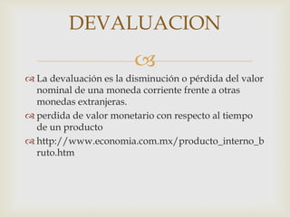 DEVALUACION
                        
 La devaluación es la disminución o pérdida del valor
  nominal de una moneda corriente frente a otras
  monedas extranjeras.
 perdida de valor monetario con respecto al tiempo
  de un producto
 http://www.economia.com.mx/producto_interno_b
  ruto.htm
 