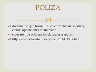 POLIZA
                        
 documento que formaliza los contratos de seguro y
  ciertas operaciones de mercado
 contrato que aclarece las clausulas a seguir
 http://es.thefreedictionary.com/p%C3%B3liza
 