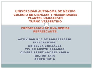 UNIVERSIDAD AUTÓNOMA DE MÉXICO 
COLEGIO DE CIENCIAS Y HUMANIDADES 
PLANTEL NAUCALPAN 
TURNO VESPERTINO 
PREPARACION DE UNA BEBIDA 
REFRESCANTE. 
ACTIVIDAD Nª 5 DE LABORATORIO 
INTEGRANTES: 
GRISELDA GONZÁLEZ 
VIVIAN LIZETH BOLAÑOS 
OLVERA PÉREZ ANDREA ADELA 
MILTON YAIR 
GRUPO 162 A 
 