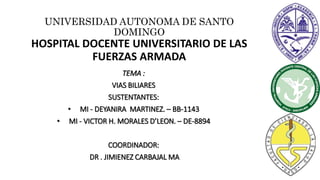 UNIVERSIDAD AUTONOMA DE SANTO
DOMINGO
HOSPITAL DOCENTE UNIVERSITARIO DE LAS
FUERZAS ARMADA
TEMA :
VIAS BILIARES
SUSTENTANTES:
• MI - DEYANIRA MARTINEZ. – BB-1143
• MI - VICTOR H. MORALES D’LEON. – DE-8894
COORDINADOR:
DR . JIMIENEZ CARBAJAL MA
 