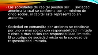 • Las sociedades de capital pueden ser: sociedad
anonima la cual se conforma con un minimo de
cinco socios, el capital esta representado en
acciones.
• Sociedad en comandita por acciones se contituye
por uno o mas socios con responsabilidad ilimitada
y cinco o mas socios con responsabilidad limitada.
El prototipo de sociedad mixta es la sociedad de
resposabilidad limitada.
 