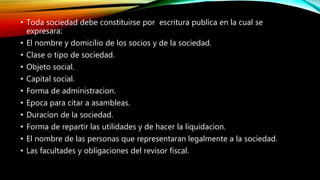 • Toda sociedad debe constituirse por escritura publica en la cual se
expresara:
• El nombre y domicilio de los socios y de la sociedad.
• Clase o tipo de sociedad.
• Objeto social.
• Capital social.
• Forma de administracion.
• Epoca para citar a asambleas.
• Duracion de la sociedad.
• Forma de repartir las utilidades y de hacer la liquidacion.
• El nombre de las personas que representaran legalmente a la sociedad.
• Las facultades y obligaciones del revisor fiscal.
 