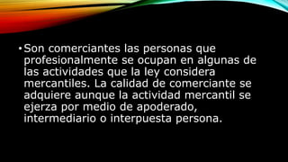 •Son comerciantes las personas que
profesionalmente se ocupan en algunas de
las actividades que la ley considera
mercantiles. La calidad de comerciante se
adquiere aunque la actividad mercantil se
ejerza por medio de apoderado,
intermediario o interpuesta persona.
 