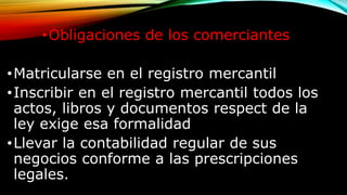 •Obligaciones de los comerciantes
•Matricularse en el registro mercantil
•Inscribir en el registro mercantil todos los
actos, libros y documentos respect de la
ley exige esa formalidad
•Llevar la contabilidad regular de sus
negocios conforme a las prescripciones
legales.
 