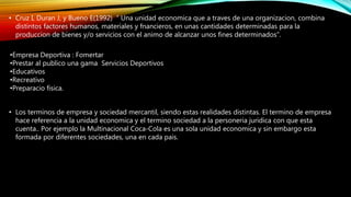 • Cruz I, Duran J, y Bueno E(1992) “ Una unidad economica que a traves de una organizacion, combina
distintos factores humanos, materiales y fnancieros, en unas cantidades determinadas para la
produccion de bienes y/o servicios con el animo de alcanzar unos fines determinados”.
•Empresa Deportiva : Fomertar
•Prestar al publico una gama Servicios Deportivos
•Educativos
•Recreativo
•Preparacio fisica.
• Los terminos de empresa y sociedad mercantil, siendo estas realidades distintas. El termino de empresa
hace referencia a la unidad economica y el termino sociedad a la personeria juridica con que esta
cuenta.. Por ejemplo la Multinacional Coca-Cola es una sola unidad economica y sin embargo esta
formada por diferentes sociedades, una en cada pais.
 
