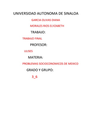 UNIVERSIDAD AUTONOMA DE SINALOA
          GARCIA OLIVAS DIANA
         MORALES RIOS ELYZABETH

         TRABAJO:
    TRABAJO FINAL

         PROFESOR:
     ULISES

       MATERIA:
    PROBLEMAS SOCIOCONOMICOS DE MEXICO

      GRADO Y GRUPO:
          3_6
 