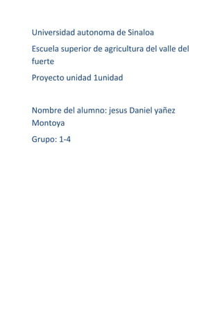 Universidad autonoma de Sinaloa
Escuela superior de agricultura del valle del
fuerte
Proyecto unidad 1unidad

Nombre del alumno: jesus Daniel yañez
Montoya
Grupo: 1-4

 