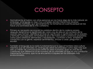  Normalmente el hablar con otras personas se nos hace algo de lo más natural, sin
embargo, el lenguaje es algo muy complejo donde interactúan diversas
actividades mentales, que generalmente no tomamos en cuenta porque se nos
hace una actividad de lo más cotidiana.
 Primero es necesario reconocer las palabras dentro de la cadena sonora,
después determinar el significado de cada una de ellas en el contexto de la
oración que forman, identificar el nivel de significado o significados de la oración,
y formular una respuesta. El hombre se sirve del habla para numerosos propósitos
como para satisfacer demandas y necesidades, controlar a otros, establecer
contactos con la gente, expresar sentimientos, simular o crear, preguntar o
escribir.
 También el lenguaje es la razón fundamental por lo que el hombre crea cultura
mientras que los animales no. El lenguaje debe reconocerse como algo más que
sólo un medio de comunicación entre los seres humanos, pues es una de las
cuestiones que diferencia al ser humano de los animales ya que es una conducta
meramente humana, que no se encuentra ni siquiera en los animales más
evolucionados.
 