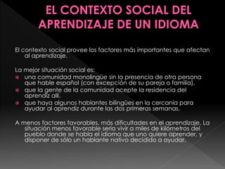 El contexto social provee los factores más importantes que afectan
al aprendizaje.
La mejor situación social es:
 una comunidad monolingüe sin la presencia de otra persona
que hable español (con excepción de su pareja o familia).
 que la gente de la comunidad acepte la residencia del
aprendiz allí.
 que haya algunos hablantes bilingües en la cercanía para
ayudar al aprendiz durante las dos primeras semanas.
A menos factores favorables, más dificultades en el aprendizaje. La
situación menos favorable sería vivir a miles de kilómetros del
pueblo donde se habla el idioma que uno quiere aprender, y
disponer de sólo un hablante nativo decidido a ayudar.
 