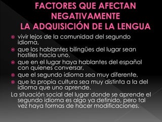  vivir lejos de la comunidad del segundo
idioma,
 que los hablantes bilingües del lugar sean
hostiles hacia uno,
 que en el lugar haya hablantes del español
con quienes conversar,
 que el segundo idioma sea muy diferente,
 que la propia cultura sea muy distinta a la del
idioma que uno aprende.
La situación social del lugar donde se aprende el
segundo idioma es algo ya definido, pero tal
vez haya formas de hacer modificaciones.
 