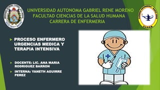 UNIVERSIDAD AUTONOMA GABRIEL RENE MORENO
FACULTAD CIENCIAS DE LA SALUD HUMANA
CARRERA DE ENFERMERIA
 PROCESO ENFERMERO
URGENCIAS MEDICA Y
TERAPIA INTENSIVA
 DOCENTE: LIC. ANA MARIA
RODRIGUEZ BARRON
 INTERNA: YANETH AGUIRRE
PEREZ
 