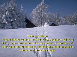 O aluno explicou:
– Na realidade, senhor, o frio não existe. Segundo as leis da
Física, o que consideramos frio, na verdade, é a ausência de
calor. Sabemos que todos os corpos transmitem energia e o
calor é uma forma de energia.
 