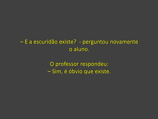 – E a escuridão existe? - perguntou novamente
o aluno.
O professor respondeu:
– Sim, é óbvio que existe.
 