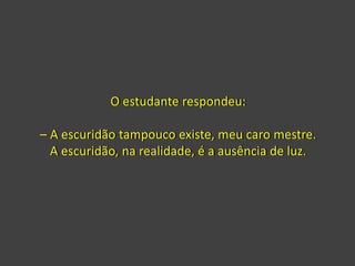 O estudante respondeu:
– A escuridão tampouco existe, meu caro mestre.
A escuridão, na realidade, é a ausência de luz.
 