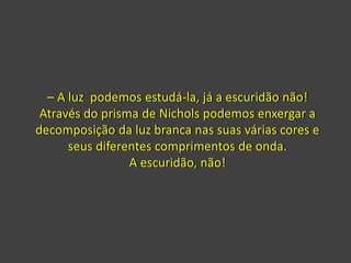 – A luz podemos estudá-la, já a escuridão não!
Através do prisma de Nichols podemos enxergar a
decomposição da luz branca nas suas várias cores e
seus diferentes comprimentos de onda.
A escuridão, não!
 