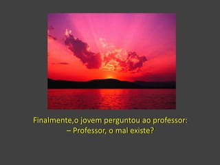 Finalmente,o jovem perguntou ao professor:
– Professor, o mal existe?
 