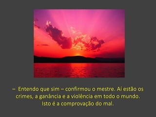 – Entendo que sim – confirmou o mestre. Aí estão os
crimes, a ganância e a violência em todo o mundo.
Isto é a comprovação do mal.
 