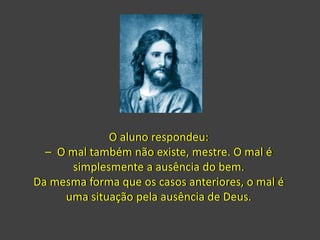 O aluno respondeu:
– O mal também não existe, mestre. O mal é
simplesmente a ausência do bem.
Da mesma forma que os casos anteriores, o mal é
uma situação pela ausência de Deus.
 