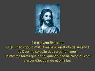 E o o jovem finalizou:
– Deus não criou o mal. O mal é o resultado da ausência
de Deus no coração dos seres humanos.
Da mesma forma que o frio, quando não há calor, ou com
a escuridão, quando não há luz.
 