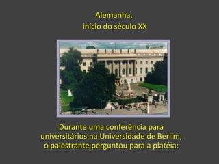 Durante uma conferência para
universitários na Universidade de Berlim,
o palestrante perguntou para a platéia:
Alemanha,
início do século XX
 