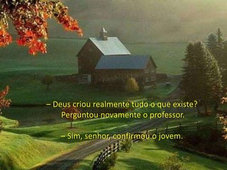 – Deus criou realmente tudo o que existe?
Perguntou novamente o professor.
– Sim, senhor, confirmou o jovem.
 