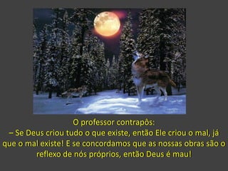 O professor contrapôs:
– Se Deus criou tudo o que existe, então Ele criou o mal, já
que o mal existe! E se concordamos que as nossas obras são o
reflexo de nós próprios, então Deus é mau!
 