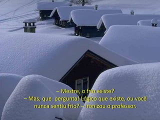 – Mestre, o frio existe?
– Mas, que pergunta! Lógico que existe, ou você
nunca sentiu frio? – ironizou o professor.
 