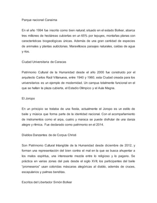 Parque nacional Canaima
En el año 1994 fue inscrito como bien natural; situado en el estado Bolívar, abarca
tres millones de hectáreas cubiertas en un 65% por tepuyes, montañas planas con
características biogeológicas únicas. Además de una gran cantidad de especies
de animales y plantas autóctonas. Maravillosos paisajes naturales, caídas de agua
y ríos.
Ciudad Universitaria de Caracas
Patrimonio Cultural de la Humanidad desde el año 2000 fue construido por el
arquitecto Carlos Raúl Villanueva, entre 1940 y 1960, esta Ciudad creada para los
universitarios es un ejemplo de modernidad. Un campus totalmente funcional en el
que se hallan la plaza cubierta, el Estadio Olímpico y el Aula Magna.
El Joropo
En un principio se trataba de una fiesta, actualmente el Joropo es un estilo de
baile y música que forma parte de la identidad nacional. Con el acompañamiento
de instrumentos como el arpa, cuatro y maraca se puede disfrutar de una danza
alegre y rítmica. Fue declarado como patrimonio en el 2014.
Diablos Danzantes de de Corpus Christi
Son Patrimonio Cultural Intangible de la Humanidad desde diciembre de 2012, y
forman una representación del bien contra el mal en la que se busca ahuyentar a
los malos espíritus, una interesante mezcla entre lo religioso y lo pagano. Se
práctica en varias zonas del país desde el siglo XVII, los participantes del baile
“promeseros” usan coloridas máscaras alegóricas al diablo, además de cruces,
escapularios y palmas benditas.
Escritos del Libertador Simón Bolívar
 