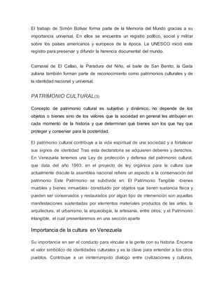 El trabajo de Simón Bolívar forma parte de la Memoria del Mundo gracias a su
importancia universal. En ellos se encuentra un registro político, social y militar
sobre los países americanos y europeos de la época. La UNESCO inició este
registro para preservar y difundir la herencia documental del mundo.
Carnaval de El Callao, la Paradura del Niño, el baile de San Benito, la Gaita
zuliana también forman parte de reconocimiento como patrimonios culturales y de
la identidad nacional y universal.
PATRIMONIO CULTURAL(3)
Concepto de patrimonio cultural es subjetivo y dinámico, no depende de los
objetos o bienes sino de los valores que la sociedad en general les atribuyen en
cada momento de la historia y que determinan qué bienes son los que hay que
proteger y conservar para la posteridad.
El patrimonio cultural contribuye a la vida espiritual de una sociedad y a fortalecer
sus signos de identidad Tras esta declaratoria se adquieren deberes y derechos.
En Venezuela tenemos una Ley de protección y defensa del patrimonio cultural,
que data del año 1993, en el proyecto de ley orgánica para la cultura que
actualmente discute la asamblea nacional refiere un aspecto a la conservación del
patrimonio Este Patrimonio se subdivide en: El Patrimonio Tangible -bienes
muebles y bienes inmuebles- constituido por objetos que tienen sustancia física y
pueden ser conservados y restaurados por algún tipo de intervención son aquellas
manifestaciones sustentadas por elementos materiales productos de las artes, la
arquitectura, el urbanismo, la arqueología, la artesanía, entre otros; y el Patrimonio
Intangible, el cual presentaremos en una sección aparte
Importancia de la cultura en Venezuela
Su importancia en ser el conducto para vincular a la gente con su historia. Encarna
el valor simbólico de identidades culturales y es la clave para entender a los otros
pueblos. Contribuye a un ininterrumpido dialogo entre civilizaciones y culturas,
 