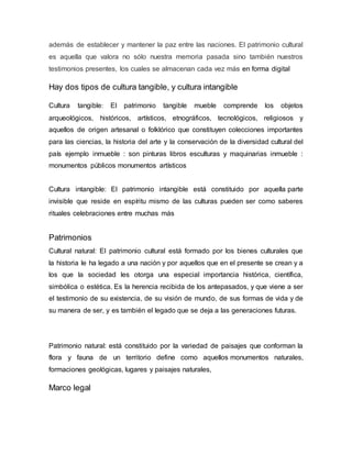 además de establecer y mantener la paz entre las naciones. El patrimonio cultural
es aquella que valora no sólo nuestra memoria pasada sino también nuestros
testimonios presentes, los cuales se almacenan cada vez más en forma digital
Hay dos tipos de cultura tangible, y cultura intangible
Cultura tangible: El patrimonio tangible mueble comprende los objetos
arqueológicos, históricos, artísticos, etnográficos, tecnológicos, religiosos y
aquellos de origen artesanal o folklórico que constituyen colecciones importantes
para las ciencias, la historia del arte y la conservación de la diversidad cultural del
país ejemplo inmueble : son pinturas libros esculturas y maquinarias inmueble :
monumentos públicos monumentos artísticos
Cultura intangible: El patrimonio intangible está constituido por aquella parte
invisible que reside en espíritu mismo de las culturas pueden ser como saberes
rituales celebraciones entre muchas más
Patrimonios
Cultural natural: El patrimonio cultural está formado por los bienes culturales que
la historia le ha legado a una nación y por aquellos que en el presente se crean y a
los que la sociedad les otorga una especial importancia histórica, científica,
simbólica o estética. Es la herencia recibida de los antepasados, y que viene a ser
el testimonio de su existencia, de su visión de mundo, de sus formas de vida y de
su manera de ser, y es también el legado que se deja a las generaciones futuras.
Patrimonio natural: está constituido por la variedad de paisajes que conforman la
flora y fauna de un territorio define como aquellos monumentos naturales,
formaciones geológicas, lugares y paisajes naturales,
Marco legal
 