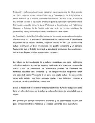 Protección y defensa del patrimonio cultural en nuestro país data del 15 de agosto
de 1945, conocida como Ley de Protección y Conservación de Antigüedades y
Obras Artísticas de la Nación, plasmada en la Gaceta Oficial nº 21.787. Con dicha
ley, también se crea el organismo encargado para la protección y conservación del
Patrimonio, conocido como la Junta Protectora y Conservadora del Patrimonio
Histórico y Artístico de la Nación, ente que tenía por función establecer la
protección y salvaguarda del patrimonio en el territorio venezolano
La Constitución de la República Bolivariana de Venezuela, contempla mediante los
artículos 99 al 101, la importancia del acervo cultural y expresa que el Estado será
el garante de los valores culturales, según el “artículo Nº 99.- Los valores de la
cultura constituyen un bien irrenunciable del pueblo venezolano y un derecho
fundamental que el Estado fomentará y garantizará, procurando las condiciones,
instrumentos legales, medios y presupuesto necesario.
los valores de la importancias de la culturas venezolanas con cada patrimonio
cultural así podemos vincular las historia y identidades y tenemos que conservar la
cultura cuidar los patrimonios los maravillosos paisajes de Venezuela las
hermosas esculturas y los derechos y las obligaciones que nos permite tener
una sociedad cultural Venezuela él un país con amplia cultura lo que permite
cerrar este trabajo que logre aprender mucho y que debemos proteger y
conservar para la posteridad de nuestro país
Existe la necesidad de conservar todo los testimonios humanos del pasado esto
tiene un rol en la traición de la cultura y en la conformación de una ciudad país o
región
Nos permite por ejemplo comprender el manejo y las posibilidades actuales del
país en relación sobre su naturaleza y sociedad valorando todas sus culturas
 