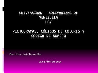 UNIVERSIDAD BOLIVARIANA DE
VENEZUELA
UBV
PICTOGRAMAS, CÓDIGOS DE COLORES Y
CÓDIGO DE NÚMERO
Bachiller: LuisTorrealba
21 de Abril del 2015
 