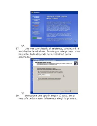 36.
37.     Una vez completado el asistente, continuará la
  instalación de windows. Puede que este proceso dure
  bastante, todo depende de la velocidad de tu
  ordenador.




    38.
39.    Selecciona una opción según tú caso. En la
  mayoría de los casos deberemos elegir la primera.
 