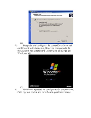40.
41.     Después de configurar la conexión a Internet
  continuará la instalación. Una vez completada la
  instalación nos aparecerá la pantalla de carga de
  Windows XP.




    42.
43.    Windows ajustará la configuración de pantalla.
  Esta opción podrá ser modificada posteriormente.
 