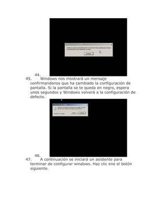 44.
45.     Windows nos mostrará un mensaje
  confirmandonos que ha cambiado la configuración de
  pantalla. Si la pantalla se te queda en negro, espera
  unos segundos y Windows volverá a la configuración de
  defecto.




     46.
47.     A continuación se iniciará un asistente para
  terminar de configurar windows. Haz clic ene el botón
  siguiente.
 