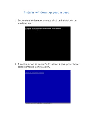 Instalar windows xp paso a paso

1. Enciende el ordenador y mete el cd de instalación de
   windows xp..




2. A continuación se copiarán los drivers para poder hacer
   correctamente la instalación.
 