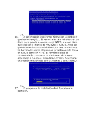 14.
15.     A continuación deberemos formatear la partición
  que hemos elegido.. Si vamos a instalar windows en un
  disco duro grande es mejor elegir NTFS, si es un disco
  duro pequeño (menos de 40GBytes), FAT32. Al no ser
  que estemos instalando windows por que un virus nos
  ha borrado los datos elegiremos formateo rápido tanto
  en FAT32 como en NTFS. El formateo lento es
  recomendable cuando se ha metido un virus en el
  ordenador o cuando el disco tiene errores. Selecciona
  una opción moviendote con las flechas y pulsa INTRO.




    16.
17.     El programa de instalación dará formato a la
  partición.
 
