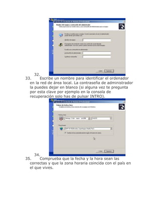32.
33.     Escribe un nombre para identificar el ordenador
  en la red de área local. La contraseña de administrador
  la puedes dejar en blanco (si alguna vez te pregunta
  por esta clave por ejemplo en la consola de
  recuperación solo has de pulsar INTRO).




     34.
35.     Comprueba que la fecha y la hora sean las
  correctas y que la zona horaria coincida con el país en
  el que vives.
 