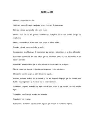 GLOSARIO
Abiótico: desprovisto de vida.
Ambiente: que rodea algo o a alguien como elemento de su entorno.
Biología: ciencia que estudia a los seres vivíos.
Biomas: cada una de las grandes comunidades ecológicas en las que domina un tipo de
vegetación.
Biótico: característico de los seres vivos o que se refiere a ellos.
Botánica: ciencia que trata de los vegetales.
Comunidades: a poblaciones de organismos que existen e interactúan en un área delimitada.
Ecosistema: comunidad de seres vivos que se relacionan entre si y se desarrollan en un
mismo ambiente.
Fenómeno: manifestación que se hace presente a la conciencia de un sujeto.
Género: taxón que agrupa a especies que comparten ciertos caracteres.
Interacción: acción recíproca entre dos o más agentes.
Modelo: esquema teórico de un sistema o de una realidad compleja que se elabora para
facilitar su comprensión y el estudio de su comportamiento.
Naturaleza: conjunto armónico de todo aquello que existe y que cuenta con sus propias
leyes.
Naturalista: estudioso de las ciencias naturales.
Organismo: ser viviente.
Poblaciones: individuos de una misma especie que residen en un mismo espacio.
 