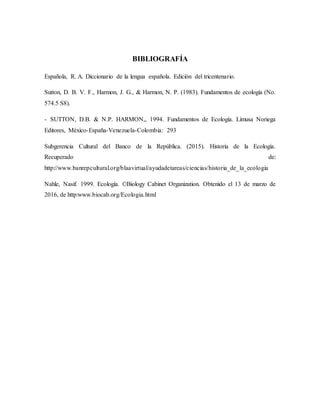 BIBLIOGRAFÍA
Española, R. A. Diccionario de la lengua española. Edición del tricentenario.
Sutton, D. B. V. F., Harmon, J. G., & Harmon, N. P. (1983). Fundamentos de ecología (No.
574.5 S8).
- SUTTON, D.B. & N.P. HARMON,, 1994. Fundamentos de Ecología. Limusa Noriega
Editores, México-España-Venezuela-Colombia: 293
Subgerencia Cultural del Banco de la República. (2015). Historia de la Ecología.
Recuperado de:
http://www.banrepcultural.org/blaavirtual/ayudadetareas/ciencias/historia_de_la_ecologia
Nahle, Nasif. 1999. Ecología. ©Biology Cabinet Organization. Obtenido el 13 de marzo de
2016, de http:www.biocab.org/Ecologia.html
 