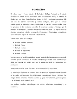 DESARROLLO
De oikos –casa- y logos –ciencia-, la Ecología, o Biología Ambiental, es la ciencia
encargada del estudio de las interacciones entre los organismos vivos y el ambiente. El
término nace con Ernest Haeckel (zoólogo alemán) en 1869 y empieza a florecer en el siglo
XX con las primeras sociedades y revistas ecológicas. Ésta, por su carácter
multidisciplinario, se apoya en la Física –transferencia de energía-, Química –debido a que
los procesos de los biosistemas dependen de reacciones químicas-, Geología –por la
estructura de los biomas-, Geografía –distribución de los seres vivos a lo largo y ancho del
planeta-, matemáticas –cálculos en general-, Climatología y Meteorología –entendimiento
de las variaciones capaces de influenciar la biodiversidad-.
Existen cuatro ramas de la Ecología:
 Ecología Botánica (vegetales)
 Ecología Animal
 Ecología acuática
 Ecología de la población
 Ecología Humana
Los ecólogos se sirven del conocimiento humano acerca de las interacciones presentes en la
naturaleza para la construcción de modelos -entendemos por modelo a una formulación que
simula un fenómeno del mundo real- con la finalidad de servir de fundamentos para
predicciones.
Dentro de la naturaleza existe una unidad básica de interacción: el ecosistema.
Se entiende por ecosistema a la unidad básica de interacción organismo-ambiente producto
de la relación entre elementos vivos e inanimados, estos elementos bióticos y abióticos (luz,
energía térmica, atmosfera, elementos químicos y agua), respectivamente, persisten gracias
a la interacción con el ambiente físico.
Los ecólogos estudian, principalmente, tres objetos: poblaciones, comunidades y los
ecosistemas.
 
