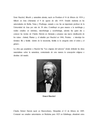 Ernst Haeckel, filósofo y naturalista alemán, nació en Postdam el 16 de febrero de 1834 y
falleció en Jena (Alemania) el 9 de agosto de año 1919. Estudió medicina en las
universidades de Berlin, Viena y Wuzburgo, sumado a eso fue un importante profesor de la
Universidad de Jena por más de 30 años. Contribuyó en gran manera a la morfología y
realizo estudios en sistémica, microbiología y sociobiología, además fue quien dio a
conocer las teorías de Charles Darwin en Alemania y propuso una nueva clasificación de
los reinos –Animal, Plantae y, el añadido por Haeckel en 1866, Protista- e introdujo los
términos filo y familia –dentro de la taxonomía, familia es la categoría entre el orden y el
género-.
La obra que popularizo a Haeckel fue “Los enigmas del universo” donde defiende las ideas
materialistas sobre la naturaleza, contrariando de esta manera la concepción religiosa e
idealista del mundo.
Ernest Haeckel
Charles Robert Darwin nació en Sherewsburry, Shropshire el 12 de febrero de 1809.
Comenzó sus estudios universitarios en Medicina para 1825 en Edimburgo, abandonó estos
 