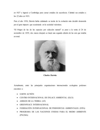 en 1827 e ingresó a Cambridge para cursar estudios de sacerdocio. Culminó sus estudios a
los 22 años en 1831.
Para el año 1938, Darwin había culminado su teoría de la evolución más decidió demorarla
por el gran impacto que ocasionaría en la sociedad victoriana.
“El Origen de las de las especies por selección natural” se puso a la venta el 24 de
noviembre de 1859, dos meses después se lanzó una segunda edición de las seis que tendría
en total.
Charles Darwin
Actualmente, entre las principales organizaciones internacionales ecologistas podemos
encontrar a:
 EARTH ACTIÓN
 CENTRO INTERNACIONAL DE ENLACE AMBIENTAL (ELCI)
 AMIGOS DE LA TIERRA (AT)
 GREENPEACE INTERNACIONAL
 FEDERACIÓN INTERNACIONAL DE PERIODISTAS AMBIENTALES (FIPA)
 PROGRAMA DE LAS NACIONES UNIDAS PARA EL MEDIO AMBIENTE
(PNUMA)
 