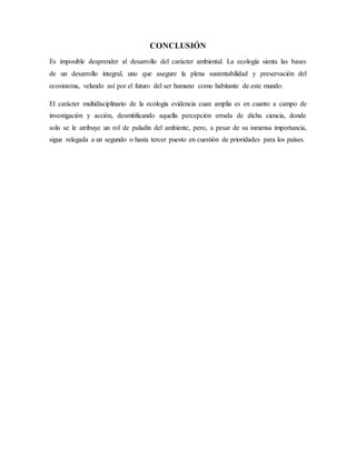 CONCLUSIÓN
Es imposible desprender al desarrollo del carácter ambiental. La ecología sienta las bases
de un desarrollo integral, uno que asegure la plena sustentabilidad y preservación del
ecosistema, velando así por el futuro del ser humano como habitante de este mundo.
El carácter multidisciplinario de la ecología evidencia cuan amplia es en cuanto a campo de
investigación y acción, desmitificando aquella percepción errada de dicha ciencia, donde
solo se le atribuye un rol de paladín del ambiente, pero, a pesar de su inmensa importancia,
sigue relegada a un segundo o hasta tercer puesto en cuestión de prioridades para los países.
 